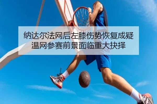 纳达尔法网后左膝伤势恢复成疑 温网参赛前景面临重大抉择